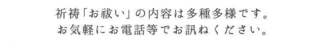 祈祷「お祓い」の内容は多種多様です。お気軽にお電話等でお訊ねください。